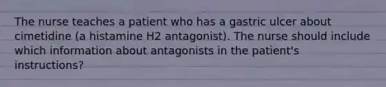 The nurse teaches a patient who has a gastric ulcer about cimetidine (a histamine H2 antagonist). The nurse should include which information about antagonists in the patient's instructions?