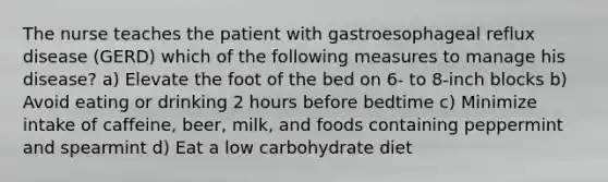 The nurse teaches the patient with gastroesophageal reflux disease (GERD) which of the following measures to manage his disease? a) Elevate the foot of the bed on 6- to 8-inch blocks b) Avoid eating or drinking 2 hours before bedtime c) Minimize intake of caffeine, beer, milk, and foods containing peppermint and spearmint d) Eat a low carbohydrate diet