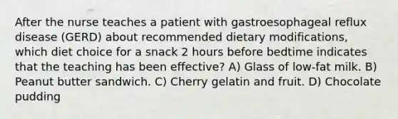 After the nurse teaches a patient with gastroesophageal reflux disease (GERD) about recommended dietary modifications, which diet choice for a snack 2 hours before bedtime indicates that the teaching has been effective? A) Glass of low-fat milk. B) Peanut butter sandwich. C) Cherry gelatin and fruit. D) Chocolate pudding