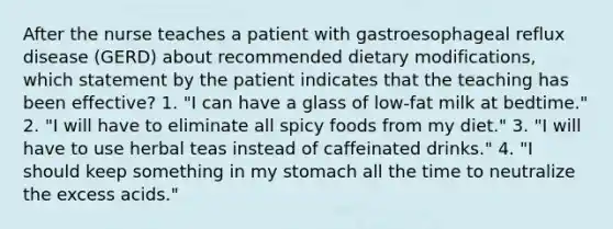 After the nurse teaches a patient with gastroesophageal reflux disease (GERD) about recommended dietary modifications, which statement by the patient indicates that the teaching has been effective? 1. "I can have a glass of low-fat milk at bedtime." 2. "I will have to eliminate all spicy foods from my diet." 3. "I will have to use herbal teas instead of caffeinated drinks." 4. "I should keep something in my stomach all the time to neutralize the excess acids."