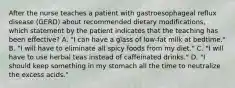 After the nurse teaches a patient with gastroesophageal reflux disease (GERD) about recommended dietary modifications, which statement by the patient indicates that the teaching has been effective? A. "I can have a glass of low-fat milk at bedtime." B. "I will have to eliminate all spicy foods from my diet." C. "I will have to use herbal teas instead of caffeinated drinks." D. "I should keep something in my stomach all the time to neutralize the excess acids."