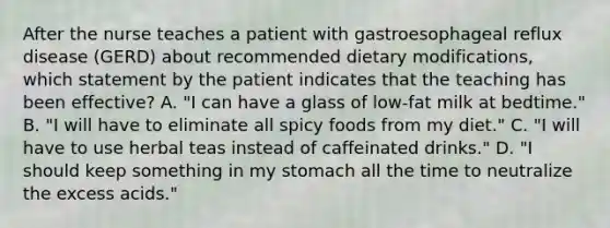 After the nurse teaches a patient with gastroesophageal reflux disease (GERD) about recommended dietary modifications, which statement by the patient indicates that the teaching has been effective? A. "I can have a glass of low-fat milk at bedtime." B. "I will have to eliminate all spicy foods from my diet." C. "I will have to use herbal teas instead of caffeinated drinks." D. "I should keep something in my stomach all the time to neutralize the excess acids."