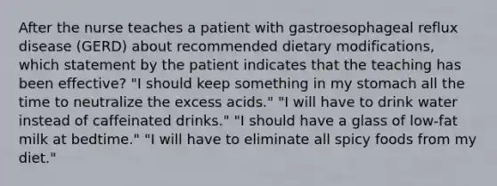 After the nurse teaches a patient with gastroesophageal reflux disease (GERD) about recommended dietary modifications, which statement by the patient indicates that the teaching has been effective? "I should keep something in my stomach all the time to neutralize the excess acids." "I will have to drink water instead of caffeinated drinks." "I should have a glass of low-fat milk at bedtime." "I will have to eliminate all spicy foods from my diet."