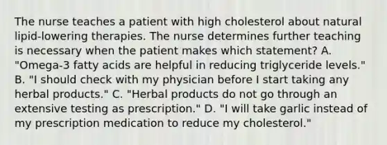 The nurse teaches a patient with high cholesterol about natural lipid-lowering therapies. The nurse determines further teaching is necessary when the patient makes which statement? A. "Omega-3 fatty acids are helpful in reducing triglyceride levels." B. "I should check with my physician before I start taking any herbal products." C. "Herbal products do not go through an extensive testing as prescription." D. "I will take garlic instead of my prescription medication to reduce my cholesterol."