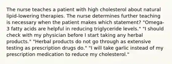 The nurse teaches a patient with high cholesterol about natural lipid-lowering therapies. The nurse determines further teaching is necessary when the patient makes which statement? "Omega-3 fatty acids are helpful in reducing triglyceride levels." "I should check with my physician before I start taking any herbal products." "Herbal products do not go through as extensive testing as prescription drugs do." "I will take garlic instead of my prescription medication to reduce my cholesterol."