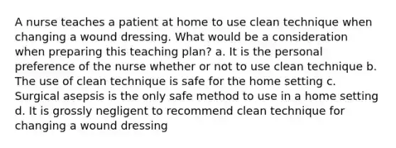 A nurse teaches a patient at home to use clean technique when changing a wound dressing. What would be a consideration when preparing this teaching plan? a. It is the personal preference of the nurse whether or not to use clean technique b. The use of clean technique is safe for the home setting c. Surgical asepsis is the only safe method to use in a home setting d. It is grossly negligent to recommend clean technique for changing a wound dressing