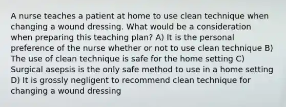 A nurse teaches a patient at home to use clean technique when changing a wound dressing. What would be a consideration when preparing this teaching plan? A) It is the personal preference of the nurse whether or not to use clean technique B) The use of clean technique is safe for the home setting C) Surgical asepsis is the only safe method to use in a home setting D) It is grossly negligent to recommend clean technique for changing a wound dressing