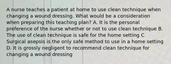 A nurse teaches a patient at home to use clean technique when changing a wound dressing. What would be a consideration when preparing this teaching plan? A. It is the personal preference of the nurse whether or not to use clean technique B. The use of clean technique is safe for the home setting C. Surgical asepsis is the only safe method to use in a home setting D. It is grossly negligent to recommend clean technique for changing a wound dressing