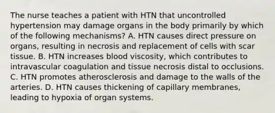 The nurse teaches a patient with HTN that uncontrolled hypertension may damage organs in the body primarily by which of the following mechanisms? A. HTN causes direct pressure on organs, resulting in necrosis and replacement of cells with scar tissue. B. HTN increases blood viscosity, which contributes to intravascular coagulation and tissue necrosis distal to occlusions. C. HTN promotes atherosclerosis and damage to the walls of the arteries. D. HTN causes thickening of capillary membranes, leading to hypoxia of organ systems.