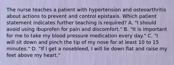 The nurse teaches a patient with hypertension and osteoarthritis about actions to prevent and control epistaxis. Which patient statement indicates further teaching is required? A. "I should avoid using ibuprofen for pain and discomfort." B. "It is important for me to take my blood pressure medication every day." C. "I will sit down and pinch the tip of my nose for at least 10 to 15 minutes." D. "If I get a nosebleed, I will lie down flat and raise my feet above my heart."