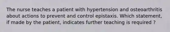 The nurse teaches a patient with hypertension and osteoarthritis about actions to prevent and control epistaxis. Which statement, if made by the patient, indicates further teaching is required ?