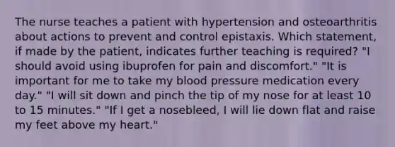 The nurse teaches a patient with hypertension and osteoarthritis about actions to prevent and control epistaxis. Which statement, if made by the patient, indicates further teaching is required? "I should avoid using ibuprofen for pain and discomfort." "It is important for me to take my blood pressure medication every day." "I will sit down and pinch the tip of my nose for at least 10 to 15 minutes." "If I get a nosebleed, I will lie down flat and raise my feet above my heart."