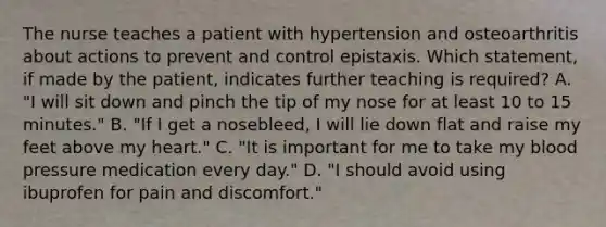 The nurse teaches a patient with hypertension and osteoarthritis about actions to prevent and control epistaxis. Which statement, if made by the patient, indicates further teaching is required? A. "I will sit down and pinch the tip of my nose for at least 10 to 15 minutes." B. "If I get a nosebleed, I will lie down flat and raise my feet above my heart." C. "It is important for me to take my blood pressure medication every day." D. "I should avoid using ibuprofen for pain and discomfort."