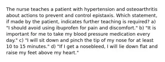 The nurse teaches a patient with hypertension and osteoarthritis about actions to prevent and control epistaxis. Which statement, if made by the patient, indicates further teaching is required? a) "I should avoid using ibuprofen for pain and discomfort." b) "It is important for me to take my <a href='https://www.questionai.com/knowledge/kD0HacyPBr-blood-pressure' class='anchor-knowledge'>blood pressure</a> medication every day." c) "I will sit down and pinch the tip of my nose for at least 10 to 15 minutes." d) "If I get a nosebleed, I will lie down flat and raise my feet above my heart."