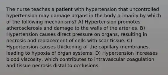 The nurse teaches a patient with hypertension that uncontrolled hypertension may damage organs in the body primarily by which of the following mechanisms? A) Hypertension promotes atherosclerosis and damage to the walls of the arteries. B) Hypertension causes direct pressure on organs, resulting in necrosis and replacement of cells with scar tissue. C) Hypertension causes thickening of the capillary membranes, leading to hypoxia of organ systems. D) Hypertension increases blood viscosity, which contributes to intravascular coagulation and tissue necrosis distal to occlusions.