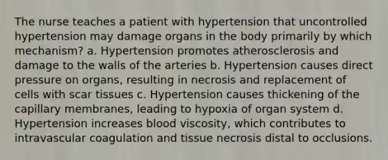 The nurse teaches a patient with hypertension that uncontrolled hypertension may damage organs in the body primarily by which mechanism? a. Hypertension promotes atherosclerosis and damage to the walls of the arteries b. Hypertension causes direct pressure on organs, resulting in necrosis and replacement of cells with scar tissues c. Hypertension causes thickening of the capillary membranes, leading to hypoxia of organ system d. Hypertension increases blood viscosity, which contributes to intravascular coagulation and tissue necrosis distal to occlusions.