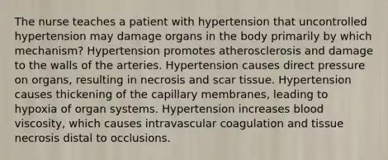 The nurse teaches a patient with hypertension that uncontrolled hypertension may damage organs in the body primarily by which mechanism? Hypertension promotes atherosclerosis and damage to the walls of the arteries. Hypertension causes direct pressure on organs, resulting in necrosis and scar tissue. Hypertension causes thickening of the capillary membranes, leading to hypoxia of organ systems. Hypertension increases blood viscosity, which causes intravascular coagulation and tissue necrosis distal to occlusions.