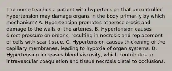 The nurse teaches a patient with hypertension that uncontrolled hypertension may damage organs in the body primarily by which mechanism? A. Hypertension promotes atherosclerosis and damage to the walls of the arteries. B. Hypertension causes direct pressure on organs, resulting in necrosis and replacement of cells with scar tissue. C. Hypertension causes thickening of the capillary membranes, leading to hypoxia of organ systems. D. Hypertension increases blood viscosity, which contributes to intravascular coagulation and tissue necrosis distal to occlusions.