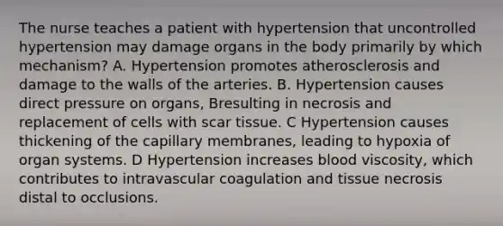 The nurse teaches a patient with hypertension that uncontrolled hypertension may damage organs in the body primarily by which mechanism? A. Hypertension promotes atherosclerosis and damage to the walls of the arteries. B. Hypertension causes direct pressure on organs, Bresulting in necrosis and replacement of cells with scar tissue. C Hypertension causes thickening of the capillary membranes, leading to hypoxia of organ systems. D Hypertension increases blood viscosity, which contributes to intravascular coagulation and tissue necrosis distal to occlusions.