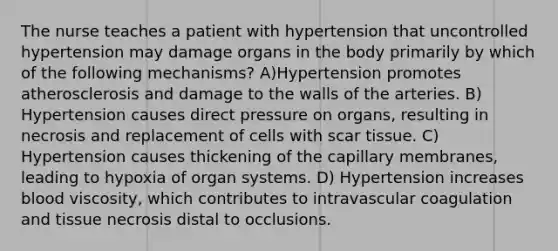 The nurse teaches a patient with hypertension that uncontrolled hypertension may damage organs in the body primarily by which of the following mechanisms? A)Hypertension promotes atherosclerosis and damage to the walls of the arteries. B) Hypertension causes direct pressure on organs, resulting in necrosis and replacement of cells with scar tissue. C) Hypertension causes thickening of the capillary membranes, leading to hypoxia of organ systems. D) Hypertension increases blood viscosity, which contributes to intravascular coagulation and tissue necrosis distal to occlusions.