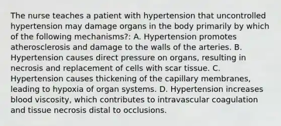 The nurse teaches a patient with hypertension that uncontrolled hypertension may damage organs in the body primarily by which of the following mechanisms?: A. Hypertension promotes atherosclerosis and damage to the walls of the arteries. B. Hypertension causes direct pressure on organs, resulting in necrosis and replacement of cells with scar tissue. C. Hypertension causes thickening of the capillary membranes, leading to hypoxia of organ systems. D. Hypertension increases blood viscosity, which contributes to intravascular coagulation and tissue necrosis distal to occlusions.