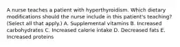 A nurse teaches a patient with hyperthyroidism. Which dietary modifications should the nurse include in this patient's teaching? (Select all that apply.) A. Supplemental vitamins B. Increased carbohydrates C. Increased calorie intake D. Decreased fats E. Increased proteins