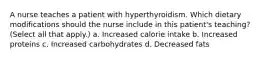 A nurse teaches a patient with hyperthyroidism. Which dietary modifications should the nurse include in this patient's teaching? (Select all that apply.) a. Increased calorie intake b. Increased proteins c. Increased carbohydrates d. Decreased fats