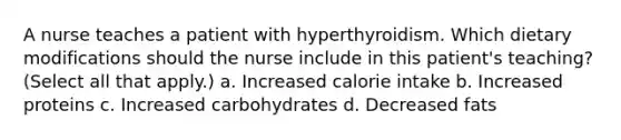 A nurse teaches a patient with hyperthyroidism. Which dietary modifications should the nurse include in this patient's teaching? (Select all that apply.) a. Increased calorie intake b. Increased proteins c. Increased carbohydrates d. Decreased fats