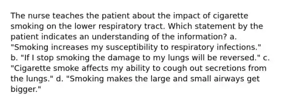 The nurse teaches the patient about the impact of cigarette smoking on the lower respiratory tract. Which statement by the patient indicates an understanding of the information? a. "Smoking increases my susceptibility to respiratory infections." b. "If I stop smoking the damage to my lungs will be reversed." c. "Cigarette smoke affects my ability to cough out secretions from the lungs." d. "Smoking makes the large and small airways get bigger."