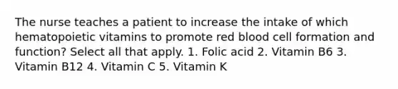 The nurse teaches a patient to increase the intake of which hematopoietic vitamins to promote red blood cell formation and function? Select all that apply. 1. Folic acid 2. Vitamin B6 3. Vitamin B12 4. Vitamin C 5. Vitamin K