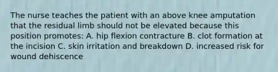 The nurse teaches the patient with an above knee amputation that the residual limb should not be elevated because this position promotes: A. hip flexion contracture B. clot formation at the incision C. skin irritation and breakdown D. increased risk for wound dehiscence