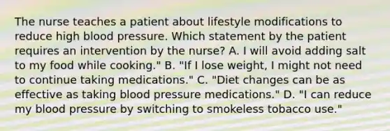 The nurse teaches a patient about lifestyle modifications to reduce high <a href='https://www.questionai.com/knowledge/kD0HacyPBr-blood-pressure' class='anchor-knowledge'>blood pressure</a>. Which statement by the patient requires an intervention by the nurse? A. I will avoid adding salt to my food while cooking." B. "If I lose weight, I might not need to continue taking medications." C. "Diet changes can be as effective as taking blood pressure medications." D. "I can reduce my blood pressure by switching to smokeless tobacco use."