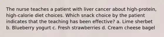 The nurse teaches a patient with liver cancer about high-protein, high-calorie diet choices. Which snack choice by the patient indicates that the teaching has been effective? a. Lime sherbet b. Blueberry yogurt c. Fresh strawberries d. Cream cheese bagel