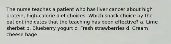 The nurse teaches a patient who has liver cancer about high-protein, high-calorie diet choices. Which snack choice by the patient indicates that the teaching has been effective? a. Lime sherbet b. Blueberry yogurt c. Fresh strawberries d. Cream cheese bage