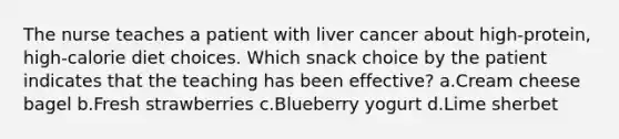 The nurse teaches a patient with liver cancer about high-protein, high-calorie diet choices. Which snack choice by the patient indicates that the teaching has been effective? a.Cream cheese bagel b.Fresh strawberries c.Blueberry yogurt d.Lime sherbet