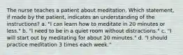 The nurse teaches a patient about meditation. Which statement, if made by the patient, indicates an understanding of the instructions? a. "I can learn how to meditate in 20 minutes or less." b. "I need to be in a quiet room without distractions." c. "I will start out by meditating for about 20 minutes." d. "I should practice meditation 3 times each week."