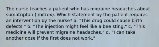 The nurse teaches a patient who has migraine headaches about sumatriptan (Imitrex). Which statement by the patient requires an intervention by the nurse? a. "This drug could cause birth defects." b. "The injection might feel like a bee sting." c. "This medicine will prevent migraine headaches." d. "I can take another dose if the first does not work."