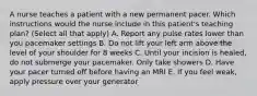 A nurse teaches a patient with a new permanent pacer. Which instructions would the nurse include in this patient's teaching plan? (Select all that apply) A. Report any pulse rates lower than you pacemaker settings B. Do not lift your left arm above the level of your shoulder for 8 weeks C. Until your incision is healed, do not submerge your pacemaker. Only take showers D. Have your pacer turned off before having an MRI E. If you feel weak, apply pressure over your generator