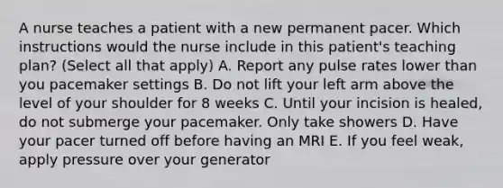 A nurse teaches a patient with a new permanent pacer. Which instructions would the nurse include in this patient's teaching plan? (Select all that apply) A. Report any pulse rates lower than you pacemaker settings B. Do not lift your left arm above the level of your shoulder for 8 weeks C. Until your incision is healed, do not submerge your pacemaker. Only take showers D. Have your pacer turned off before having an MRI E. If you feel weak, apply pressure over your generator