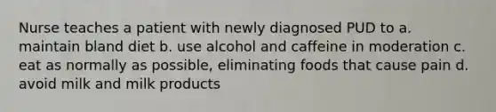 Nurse teaches a patient with newly diagnosed PUD to a. maintain bland diet b. use alcohol and caffeine in moderation c. eat as normally as possible, eliminating foods that cause pain d. avoid milk and milk products