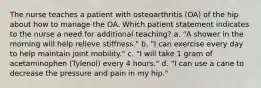 The nurse teaches a patient with osteoarthritis (OA) of the hip about how to manage the OA. Which patient statement indicates to the nurse a need for additional teaching? a. "A shower in the morning will help relieve stiffness." b. "I can exercise every day to help maintain joint mobility." c. "I will take 1 gram of acetaminophen (Tylenol) every 4 hours." d. "I can use a cane to decrease the pressure and pain in my hip."