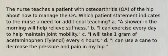 The nurse teaches a patient with osteoarthritis (OA) of the hip about how to manage the OA. Which patient statement indicates to the nurse a need for additional teaching? a. "A shower in the morning will help relieve stiffness." b. "I can exercise every day to help maintain joint mobility." c. "I will take 1 gram of acetaminophen (Tylenol) every 4 hours." d. "I can use a cane to decrease the pressure and pain in my hip."