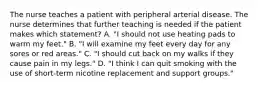 The nurse teaches a patient with peripheral arterial disease. The nurse determines that further teaching is needed if the patient makes which statement? A. "I should not use heating pads to warm my feet." B. "I will examine my feet every day for any sores or red areas." C. "I should cut back on my walks if they cause pain in my legs." D. "I think I can quit smoking with the use of short-term nicotine replacement and support groups."