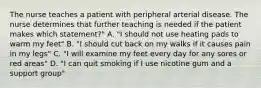 The nurse teaches a patient with peripheral arterial disease. The nurse determines that further teaching is needed if the patient makes which statement?" A. "I should not use heating pads to warm my feet" B. "I should cut back on my walks if it causes pain in my legs" C. "I will examine my feet every day for any sores or red areas" D. "I can quit smoking if I use nicotine gum and a support group"