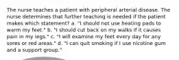 The nurse teaches a patient with peripheral arterial disease. The nurse determines that further teaching is needed if the patient makes which statement? a. "I should not use heating pads to warm my feet." b. "I should cut back on my walks if it causes pain in my legs." c. "I will examine my feet every day for any sores or red areas." d. "I can quit smoking if I use nicotine gum and a support group."