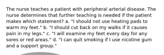 The nurse teaches a patient with peripheral arterial disease. The nurse determines that further teaching is needed if the patient makes which statement? a. "I should not use heating pads to warm my feet." b. "I should cut back on my walks if it causes pain in my legs." c. "I will examine my feet every day for any sores or red areas." d. "I can quit smoking if I use nicotine gum and a support group."