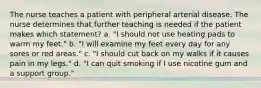 The nurse teaches a patient with peripheral arterial disease. The nurse determines that further teaching is needed if the patient makes which statement? a. "I should not use heating pads to warm my feet." b. "I will examine my feet every day for any sores or red areas." c. "I should cut back on my walks if it causes pain in my legs." d. "I can quit smoking if I use nicotine gum and a support group."