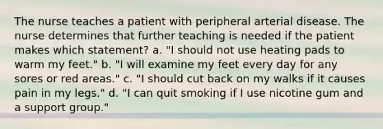 The nurse teaches a patient with peripheral arterial disease. The nurse determines that further teaching is needed if the patient makes which statement? a. "I should not use heating pads to warm my feet." b. "I will examine my feet every day for any sores or red areas." c. "I should cut back on my walks if it causes pain in my legs." d. "I can quit smoking if I use nicotine gum and a support group."