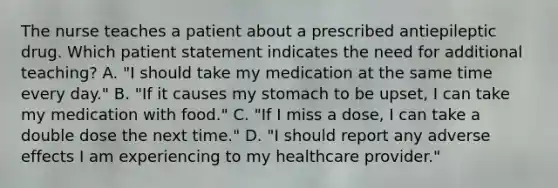 The nurse teaches a patient about a prescribed antiepileptic drug. Which patient statement indicates the need for additional teaching? A. "I should take my medication at the same time every day." B. "If it causes my stomach to be upset, I can take my medication with food." C. "If I miss a dose, I can take a double dose the next time." D. "I should report any adverse effects I am experiencing to my healthcare provider."