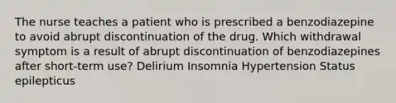 The nurse teaches a patient who is prescribed a benzodiazepine to avoid abrupt discontinuation of the drug. Which withdrawal symptom is a result of abrupt discontinuation of benzodiazepines after short-term use? Delirium Insomnia Hypertension Status epilepticus